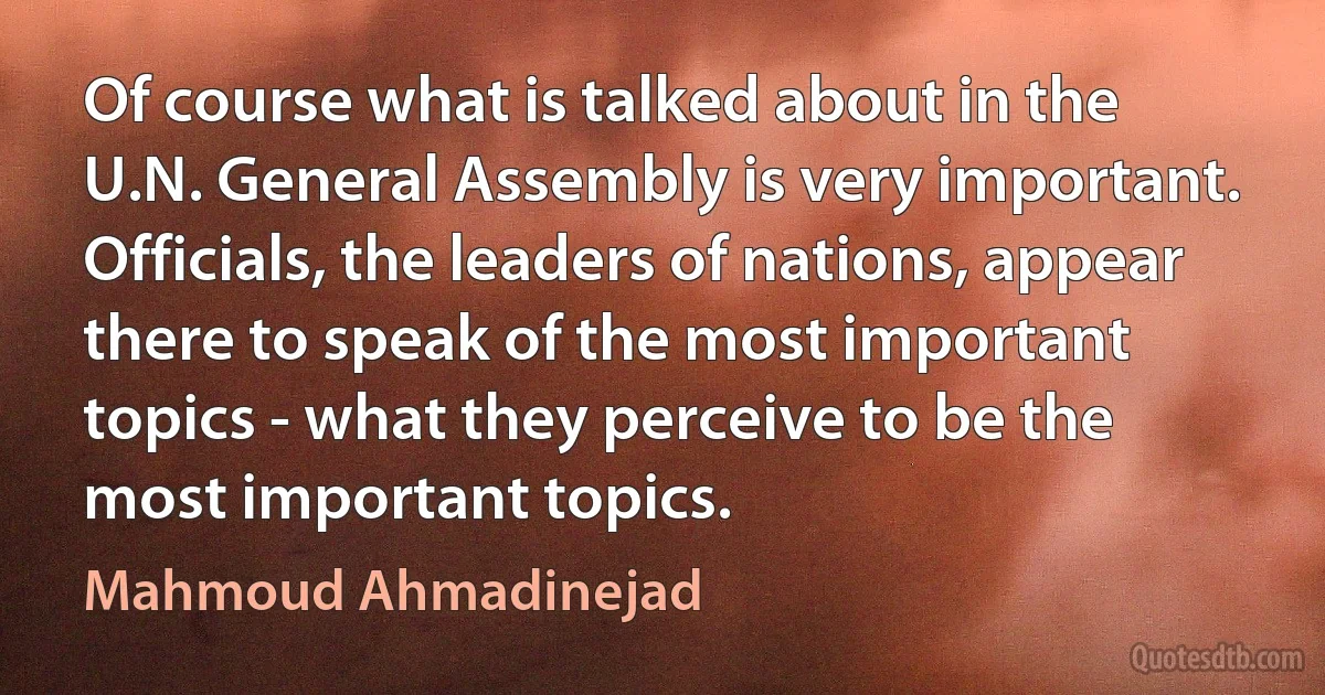 Of course what is talked about in the U.N. General Assembly is very important. Officials, the leaders of nations, appear there to speak of the most important topics - what they perceive to be the most important topics. (Mahmoud Ahmadinejad)