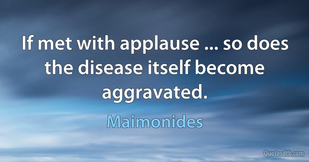 If met with applause ... so does the disease itself become aggravated. (Maimonides)