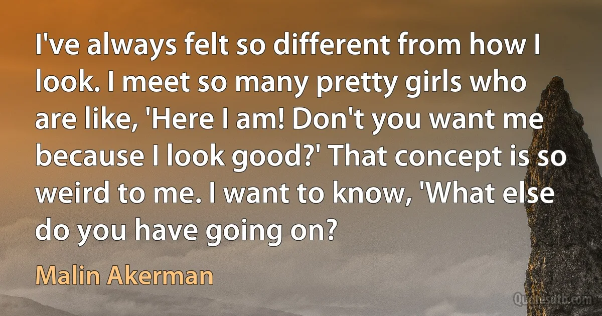 I've always felt so different from how I look. I meet so many pretty girls who are like, 'Here I am! Don't you want me because I look good?' That concept is so weird to me. I want to know, 'What else do you have going on? (Malin Akerman)