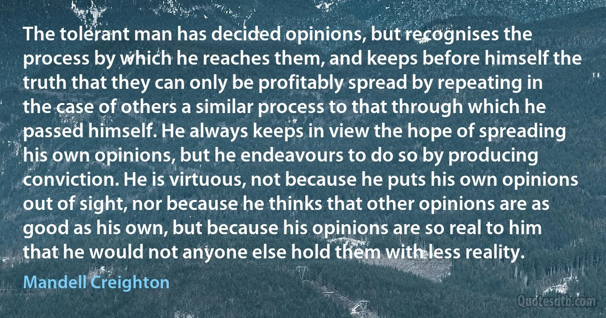 The tolerant man has decided opinions, but recognises the process by which he reaches them, and keeps before himself the truth that they can only be profitably spread by repeating in the case of others a similar process to that through which he passed himself. He always keeps in view the hope of spreading his own opinions, but he endeavours to do so by producing conviction. He is virtuous, not because he puts his own opinions out of sight, nor because he thinks that other opinions are as good as his own, but because his opinions are so real to him that he would not anyone else hold them with less reality. (Mandell Creighton)