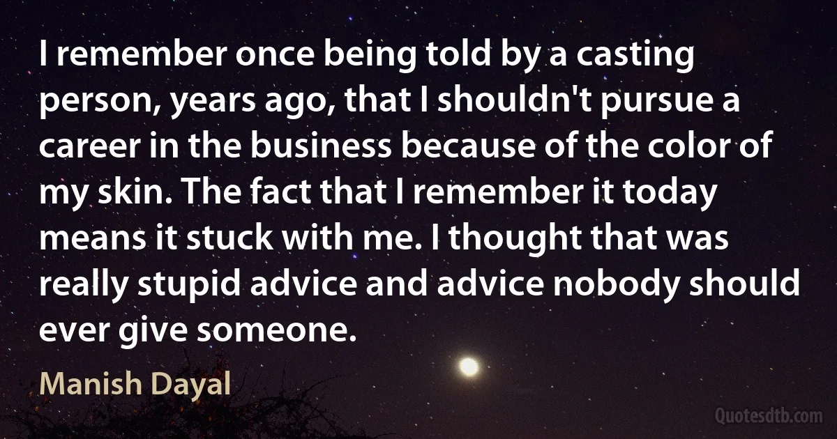 I remember once being told by a casting person, years ago, that I shouldn't pursue a career in the business because of the color of my skin. The fact that I remember it today means it stuck with me. I thought that was really stupid advice and advice nobody should ever give someone. (Manish Dayal)