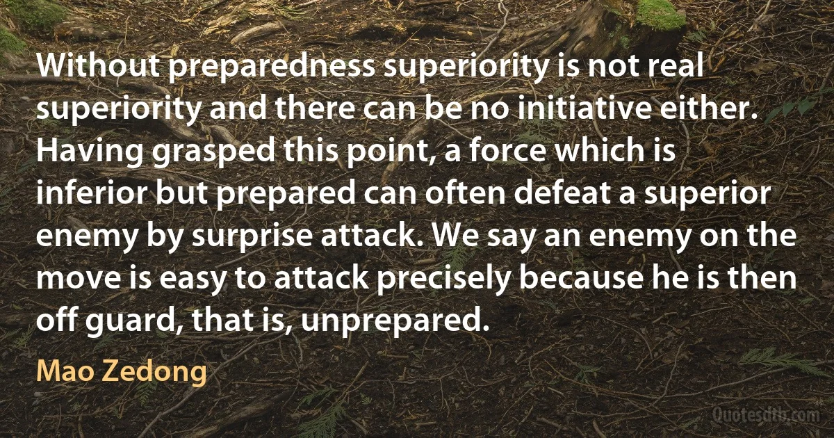 Without preparedness superiority is not real superiority and there can be no initiative either. Having grasped this point, a force which is inferior but prepared can often defeat a superior enemy by surprise attack. We say an enemy on the move is easy to attack precisely because he is then off guard, that is, unprepared. (Mao Zedong)