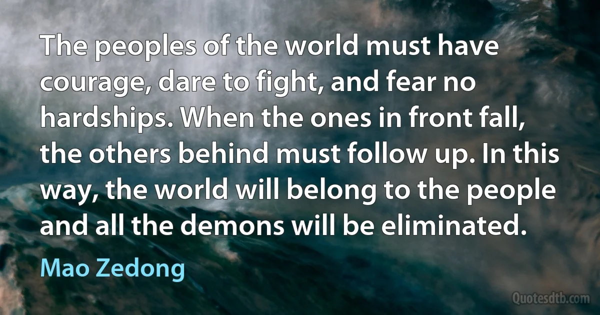 The peoples of the world must have courage, dare to fight, and fear no hardships. When the ones in front fall, the others behind must follow up. In this way, the world will belong to the people and all the demons will be eliminated. (Mao Zedong)