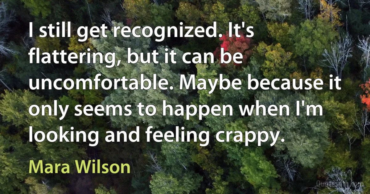 I still get recognized. It's flattering, but it can be uncomfortable. Maybe because it only seems to happen when I'm looking and feeling crappy. (Mara Wilson)