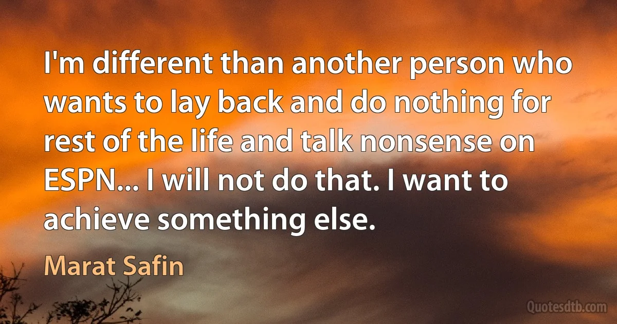 I'm different than another person who wants to lay back and do nothing for rest of the life and talk nonsense on ESPN... I will not do that. I want to achieve something else. (Marat Safin)