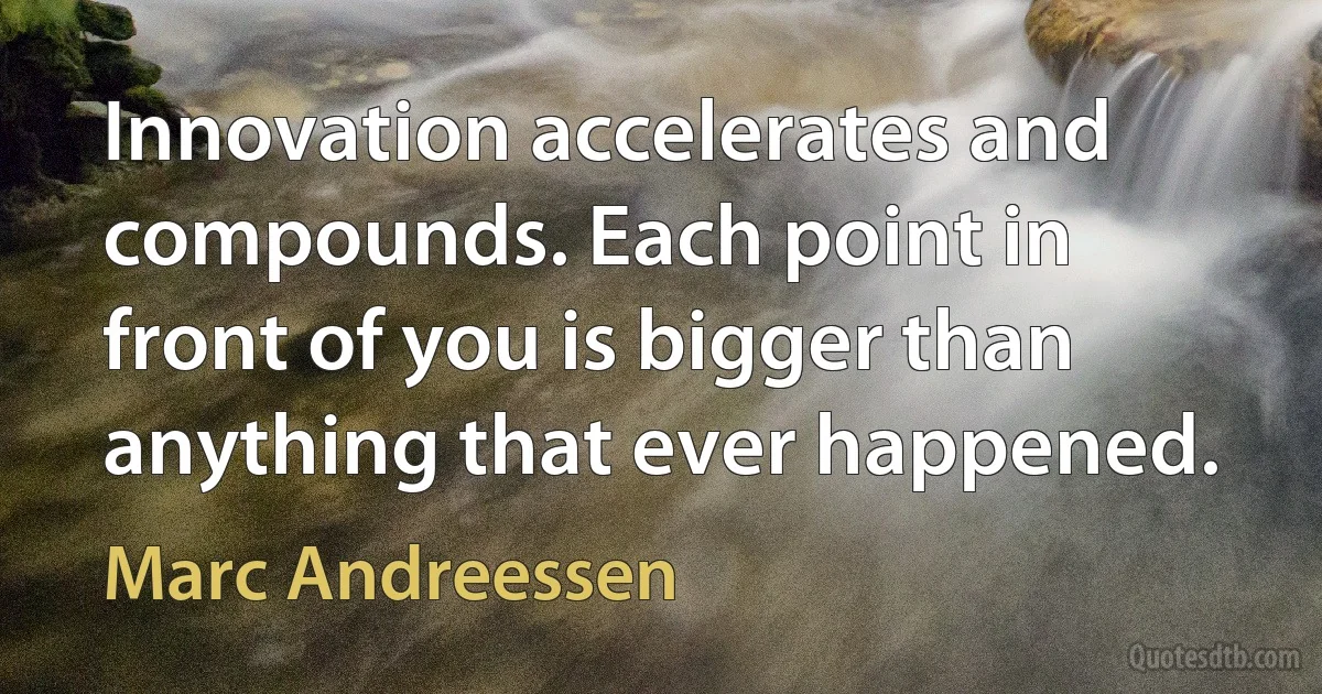 Innovation accelerates and compounds. Each point in front of you is bigger than anything that ever happened. (Marc Andreessen)