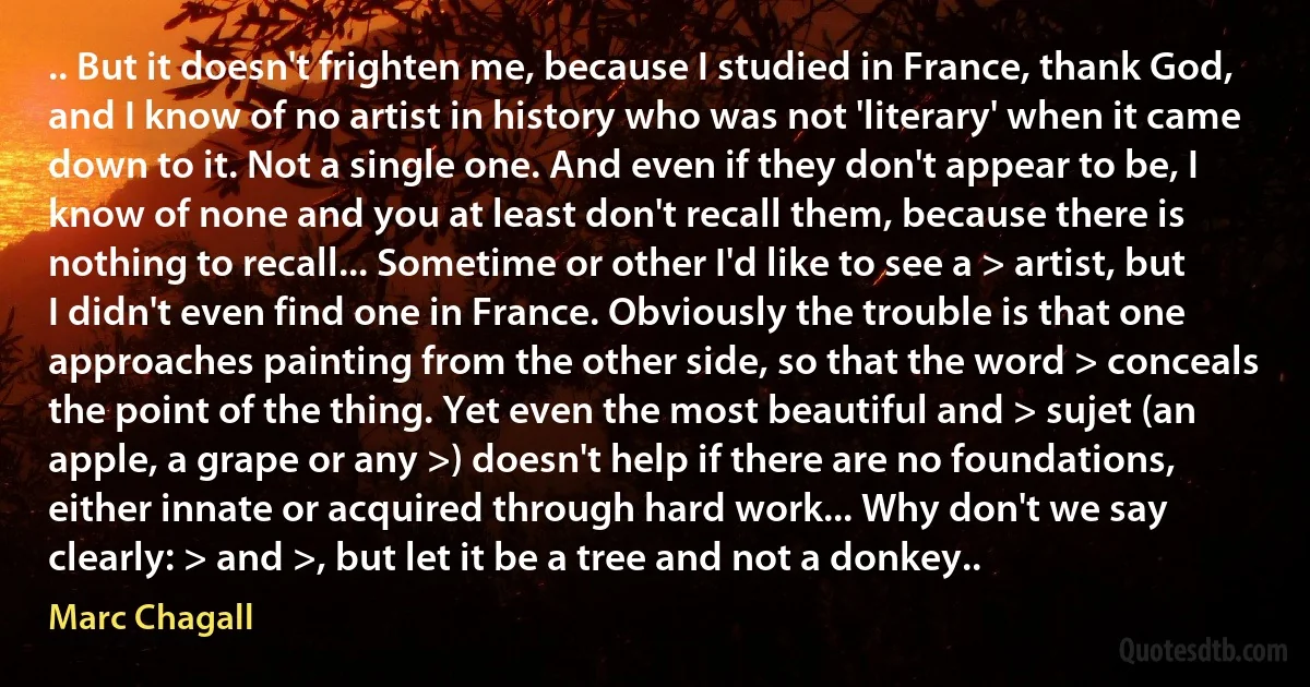 .. But it doesn't frighten me, because I studied in France, thank God, and I know of no artist in history who was not 'literary' when it came down to it. Not a single one. And even if they don't appear to be, I know of none and you at least don't recall them, because there is nothing to recall... Sometime or other I'd like to see a > artist, but I didn't even find one in France. Obviously the trouble is that one approaches painting from the other side, so that the word > conceals the point of the thing. Yet even the most beautiful and > sujet (an apple, a grape or any >) doesn't help if there are no foundations, either innate or acquired through hard work... Why don't we say clearly: > and >, but let it be a tree and not a donkey.. (Marc Chagall)