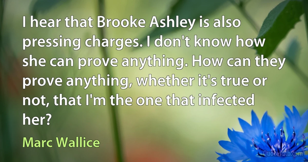 I hear that Brooke Ashley is also pressing charges. I don't know how she can prove anything. How can they prove anything, whether it's true or not, that I'm the one that infected her? (Marc Wallice)