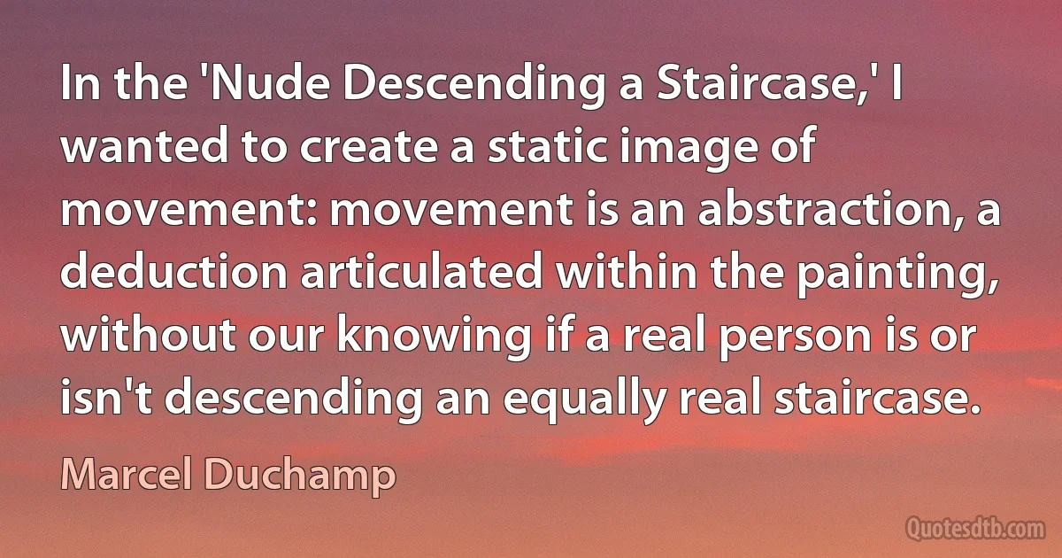 In the 'Nude Descending a Staircase,' I wanted to create a static image of movement: movement is an abstraction, a deduction articulated within the painting, without our knowing if a real person is or isn't descending an equally real staircase. (Marcel Duchamp)