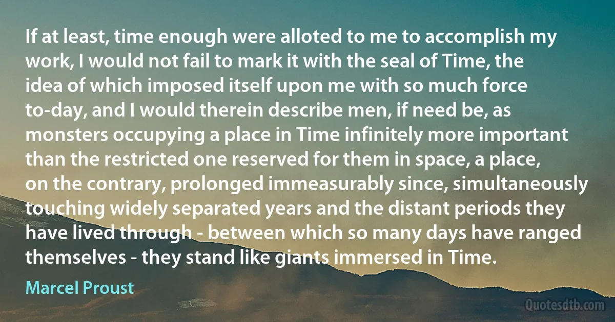 If at least, time enough were alloted to me to accomplish my work, I would not fail to mark it with the seal of Time, the idea of which imposed itself upon me with so much force to-day, and I would therein describe men, if need be, as monsters occupying a place in Time infinitely more important than the restricted one reserved for them in space, a place, on the contrary, prolonged immeasurably since, simultaneously touching widely separated years and the distant periods they have lived through - between which so many days have ranged themselves - they stand like giants immersed in Time. (Marcel Proust)