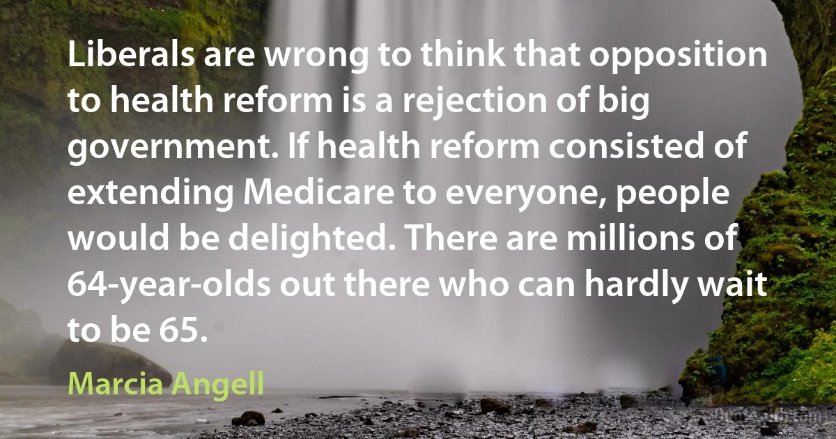 Liberals are wrong to think that opposition to health reform is a rejection of big government. If health reform consisted of extending Medicare to everyone, people would be delighted. There are millions of 64-year-olds out there who can hardly wait to be 65. (Marcia Angell)