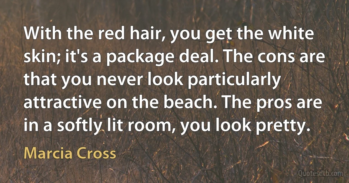 With the red hair, you get the white skin; it's a package deal. The cons are that you never look particularly attractive on the beach. The pros are in a softly lit room, you look pretty. (Marcia Cross)