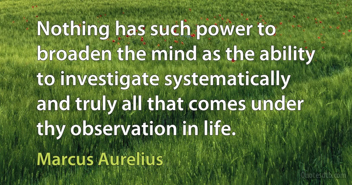 Nothing has such power to broaden the mind as the ability to investigate systematically and truly all that comes under thy observation in life. (Marcus Aurelius)