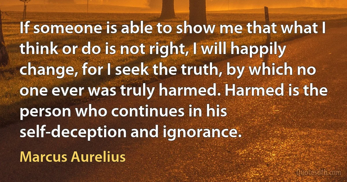 If someone is able to show me that what I think or do is not right, I will happily change, for I seek the truth, by which no one ever was truly harmed. Harmed is the person who continues in his self-deception and ignorance. (Marcus Aurelius)