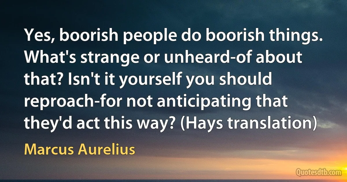 Yes, boorish people do boorish things. What's strange or unheard-of about that? Isn't it yourself you should reproach-for not anticipating that they'd act this way? (Hays translation) (Marcus Aurelius)