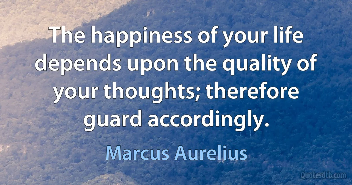 The happiness of your life depends upon the quality of your thoughts; therefore guard accordingly. (Marcus Aurelius)