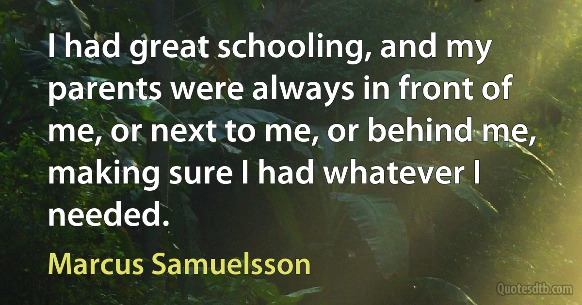 I had great schooling, and my parents were always in front of me, or next to me, or behind me, making sure I had whatever I needed. (Marcus Samuelsson)