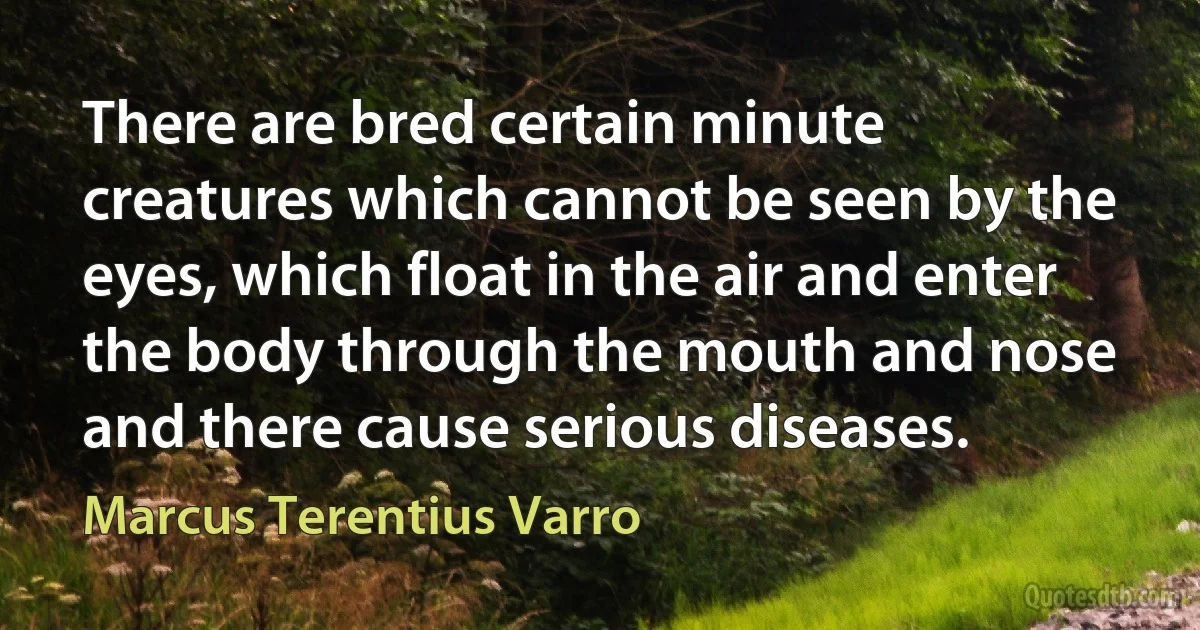 There are bred certain minute creatures which cannot be seen by the eyes, which float in the air and enter the body through the mouth and nose and there cause serious diseases. (Marcus Terentius Varro)