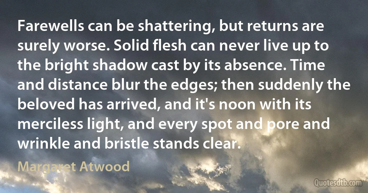 Farewells can be shattering, but returns are surely worse. Solid flesh can never live up to the bright shadow cast by its absence. Time and distance blur the edges; then suddenly the beloved has arrived, and it's noon with its merciless light, and every spot and pore and wrinkle and bristle stands clear. (Margaret Atwood)