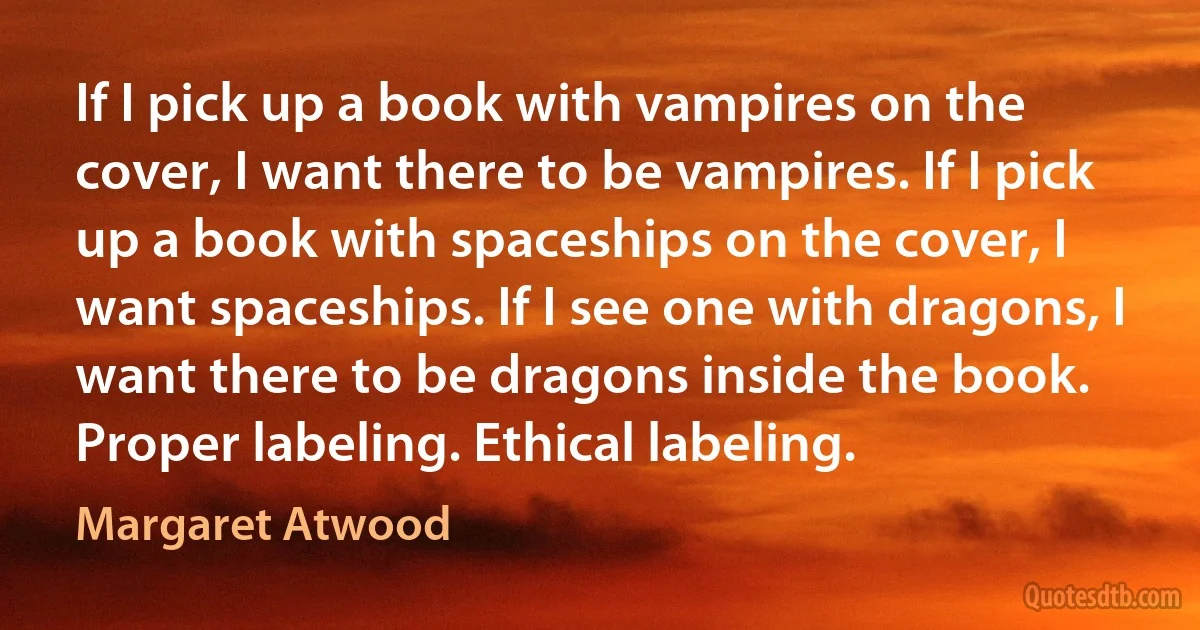 If I pick up a book with vampires on the cover, I want there to be vampires. If I pick up a book with spaceships on the cover, I want spaceships. If I see one with dragons, I want there to be dragons inside the book. Proper labeling. Ethical labeling. (Margaret Atwood)