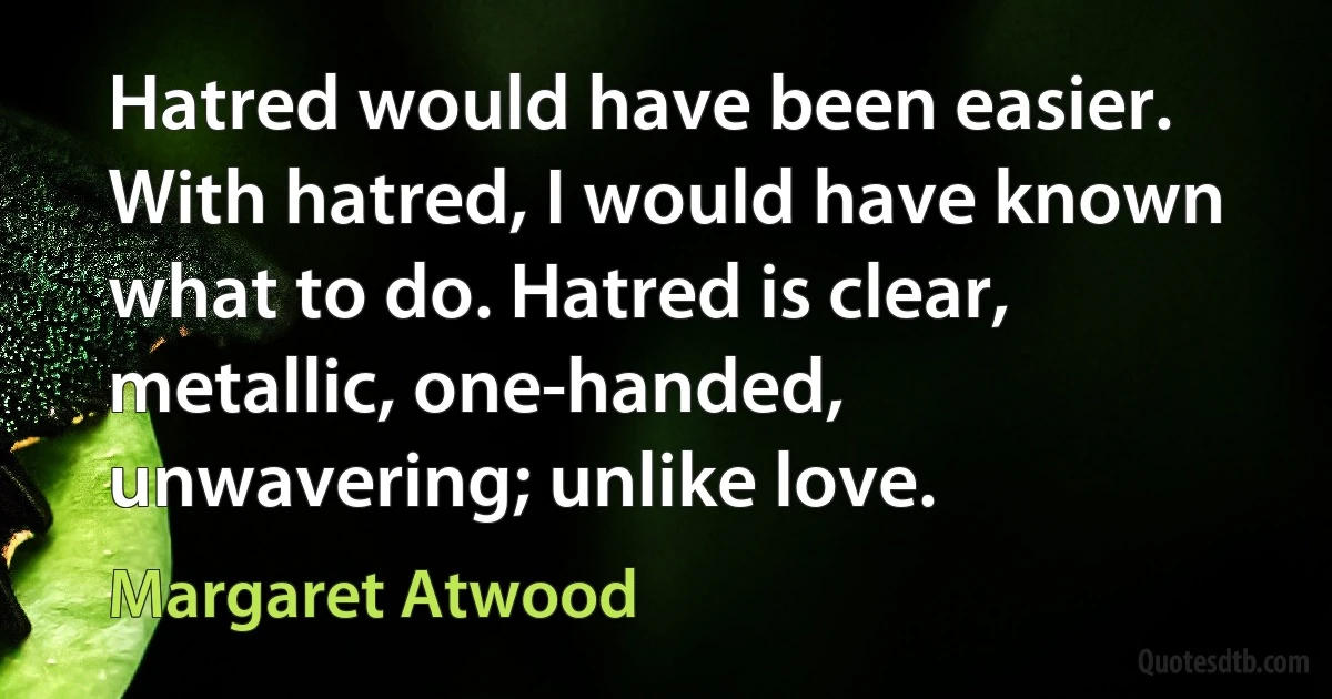 Hatred would have been easier. With hatred, I would have known what to do. Hatred is clear, metallic, one-handed, unwavering; unlike love. (Margaret Atwood)