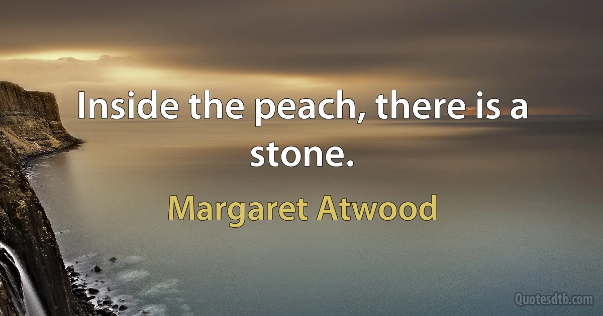 Inside the peach, there is a stone. (Margaret Atwood)