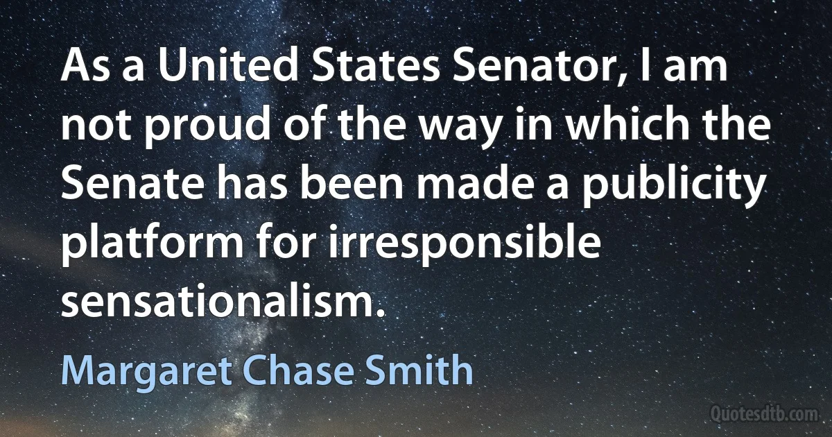 As a United States Senator, I am not proud of the way in which the Senate has been made a publicity platform for irresponsible sensationalism. (Margaret Chase Smith)