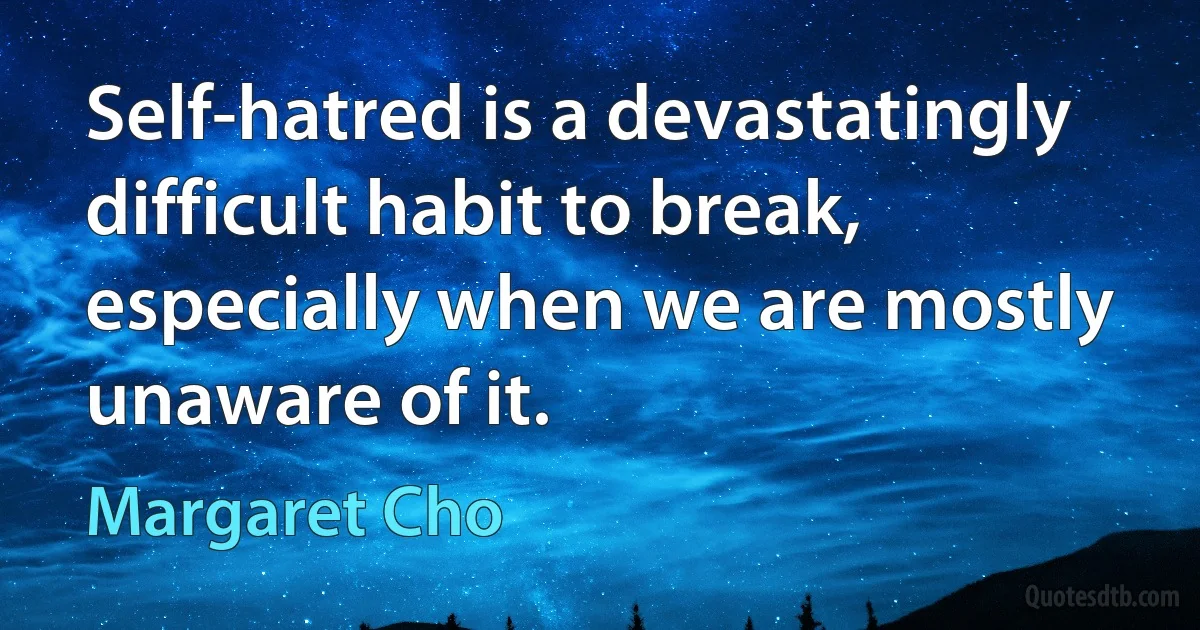 Self-hatred is a devastatingly difficult habit to break, especially when we are mostly unaware of it. (Margaret Cho)