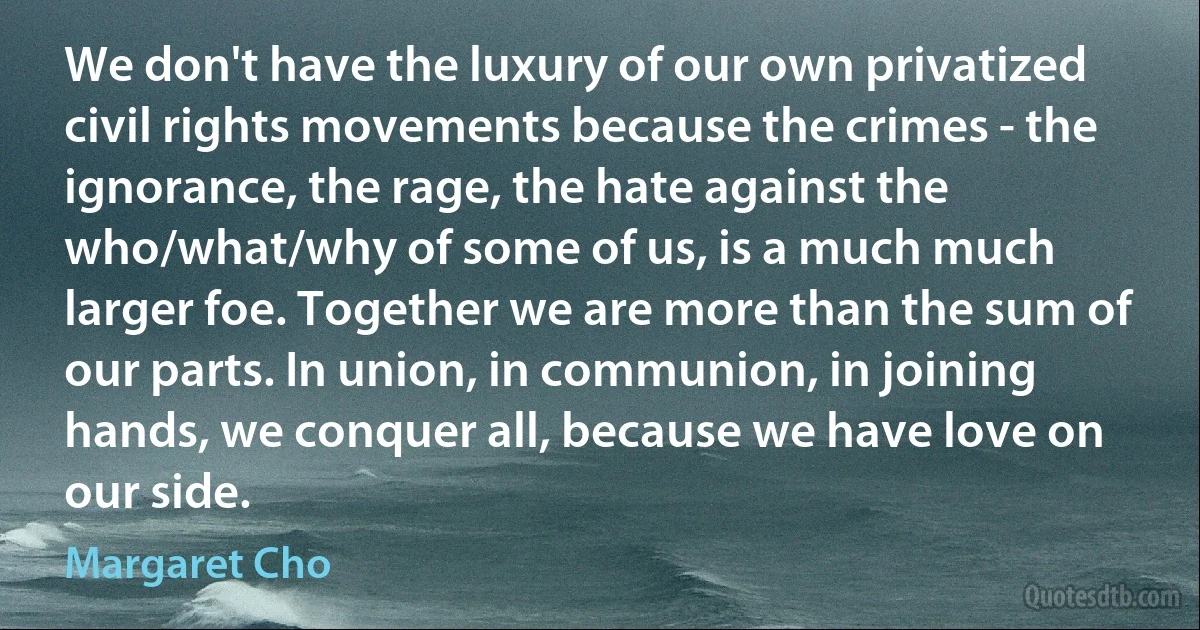 We don't have the luxury of our own privatized civil rights movements because the crimes - the ignorance, the rage, the hate against the who/what/why of some of us, is a much much larger foe. Together we are more than the sum of our parts. In union, in communion, in joining hands, we conquer all, because we have love on our side. (Margaret Cho)