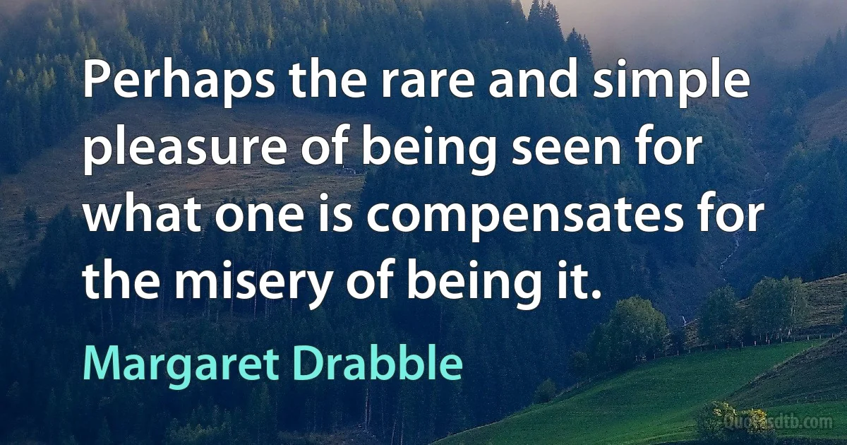 Perhaps the rare and simple pleasure of being seen for what one is compensates for the misery of being it. (Margaret Drabble)