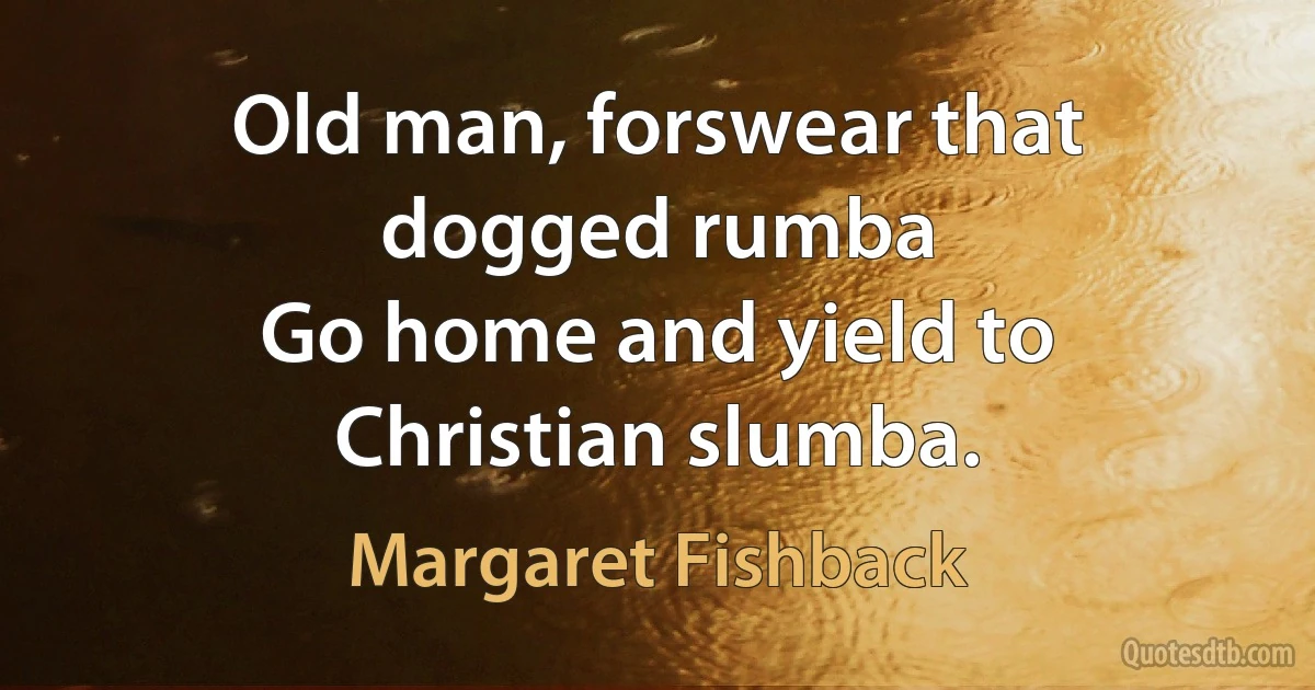 Old man, forswear that dogged rumba
Go home and yield to Christian slumba. (Margaret Fishback)