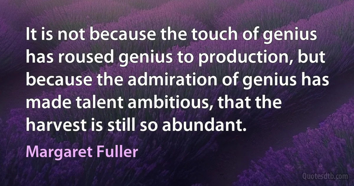 It is not because the touch of genius has roused genius to production, but because the admiration of genius has made talent ambitious, that the harvest is still so abundant. (Margaret Fuller)