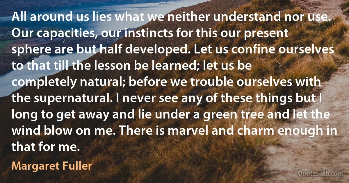 All around us lies what we neither understand nor use. Our capacities, our instincts for this our present sphere are but half developed. Let us confine ourselves to that till the lesson be learned; let us be completely natural; before we trouble ourselves with the supernatural. I never see any of these things but I long to get away and lie under a green tree and let the wind blow on me. There is marvel and charm enough in that for me. (Margaret Fuller)