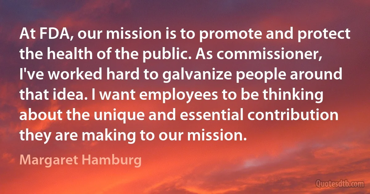 At FDA, our mission is to promote and protect the health of the public. As commissioner, I've worked hard to galvanize people around that idea. I want employees to be thinking about the unique and essential contribution they are making to our mission. (Margaret Hamburg)