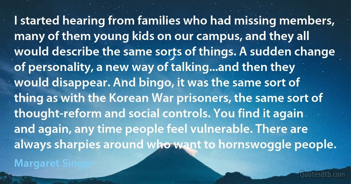 I started hearing from families who had missing members, many of them young kids on our campus, and they all would describe the same sorts of things. A sudden change of personality, a new way of talking...and then they would disappear. And bingo, it was the same sort of thing as with the Korean War prisoners, the same sort of thought-reform and social controls. You find it again and again, any time people feel vulnerable. There are always sharpies around who want to hornswoggle people. (Margaret Singer)