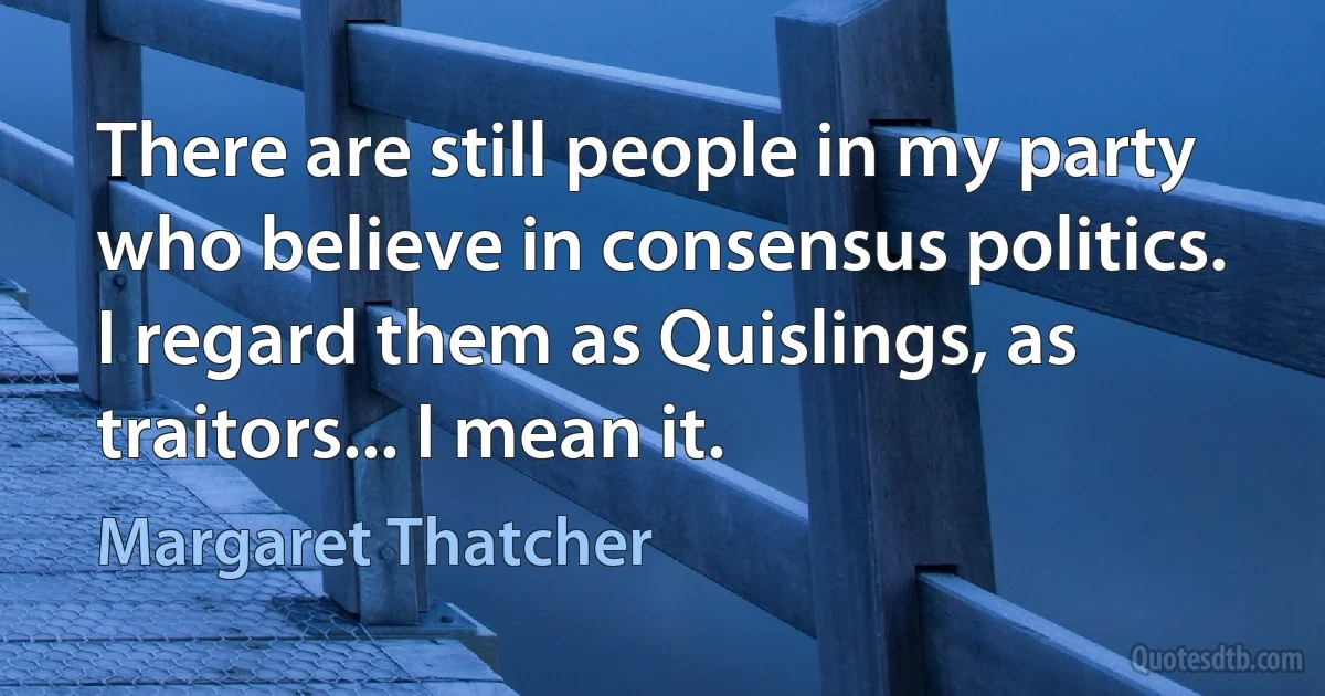 There are still people in my party who believe in consensus politics. I regard them as Quislings, as traitors... I mean it. (Margaret Thatcher)