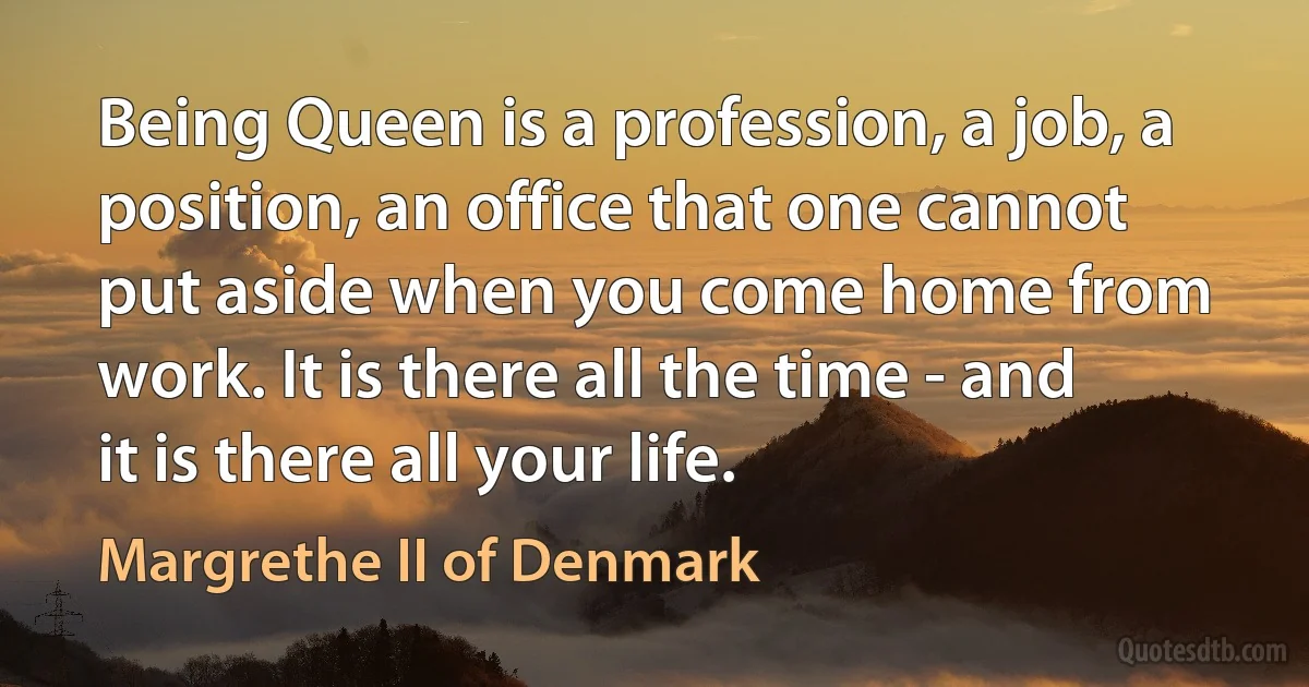 Being Queen is a profession, a job, a position, an office that one cannot put aside when you come home from work. It is there all the time - and it is there all your life. (Margrethe II of Denmark)