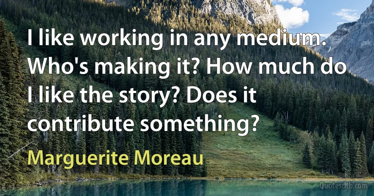 I like working in any medium. Who's making it? How much do I like the story? Does it contribute something? (Marguerite Moreau)