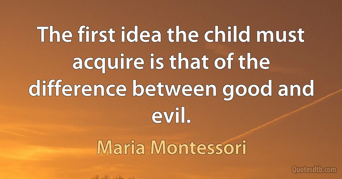 The first idea the child must acquire is that of the difference between good and evil. (Maria Montessori)