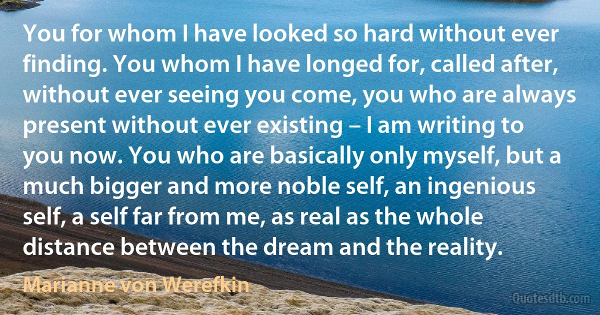 You for whom I have looked so hard without ever finding. You whom I have longed for, called after, without ever seeing you come, you who are always present without ever existing – I am writing to you now. You who are basically only myself, but a much bigger and more noble self, an ingenious self, a self far from me, as real as the whole distance between the dream and the reality. (Marianne von Werefkin)