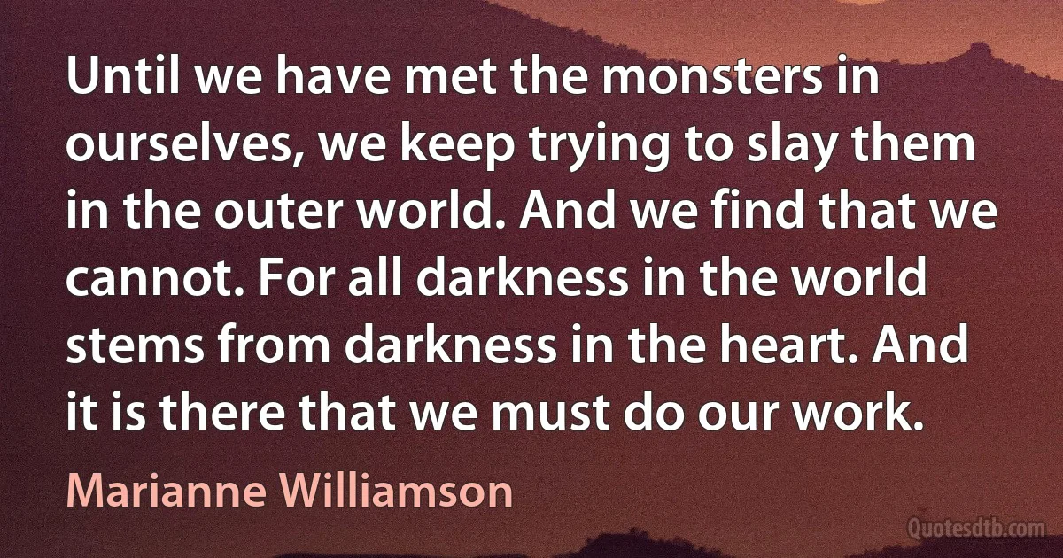 Until we have met the monsters in ourselves, we keep trying to slay them in the outer world. And we find that we cannot. For all darkness in the world stems from darkness in the heart. And it is there that we must do our work. (Marianne Williamson)