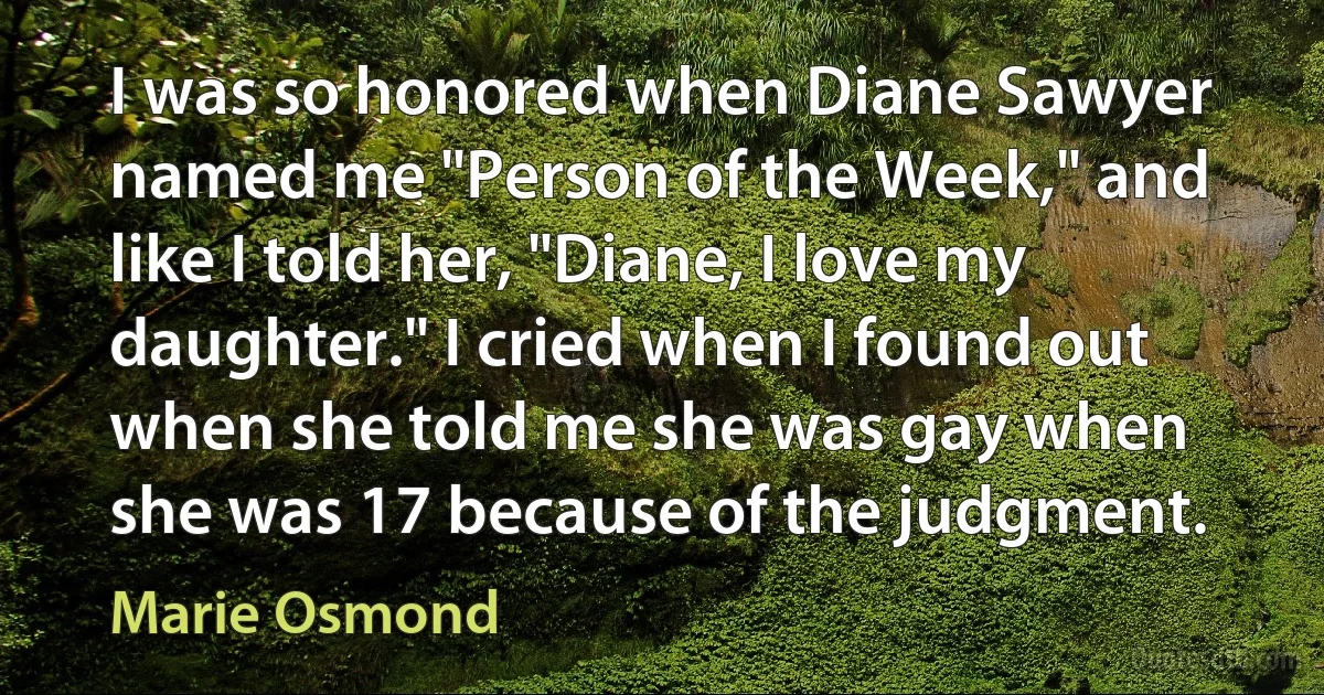 I was so honored when Diane Sawyer named me "Person of the Week," and like I told her, "Diane, I love my daughter." I cried when I found out when she told me she was gay when she was 17 because of the judgment. (Marie Osmond)