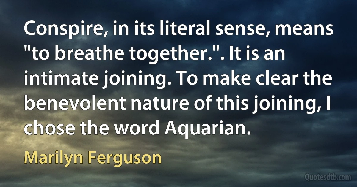 Conspire, in its literal sense, means "to breathe together.". It is an intimate joining. To make clear the benevolent nature of this joining, I chose the word Aquarian. (Marilyn Ferguson)