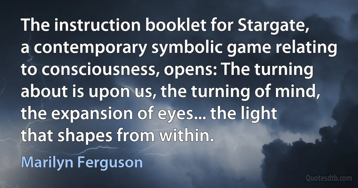 The instruction booklet for Stargate, a contemporary symbolic game relating to consciousness, opens: The turning about is upon us, the turning of mind, the expansion of eyes... the light that shapes from within. (Marilyn Ferguson)