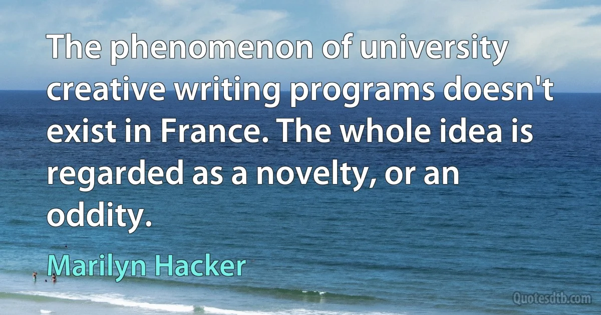 The phenomenon of university creative writing programs doesn't exist in France. The whole idea is regarded as a novelty, or an oddity. (Marilyn Hacker)