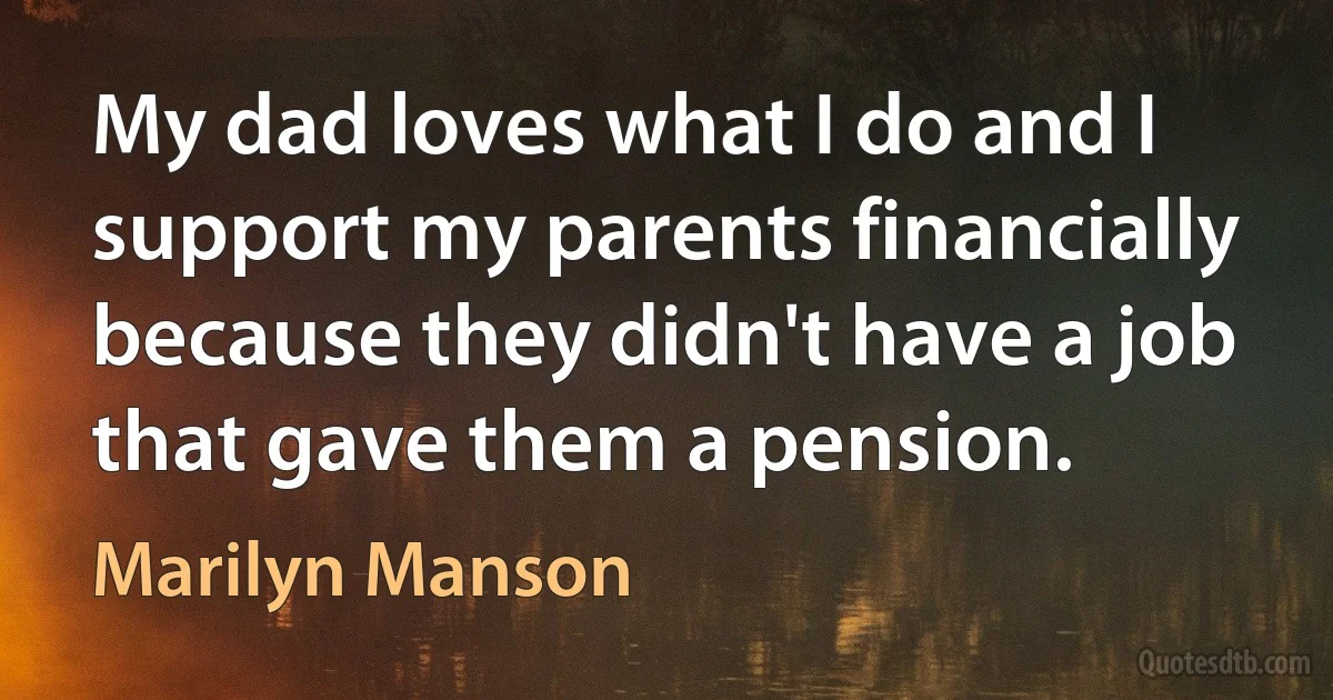 My dad loves what I do and I support my parents financially because they didn't have a job that gave them a pension. (Marilyn Manson)