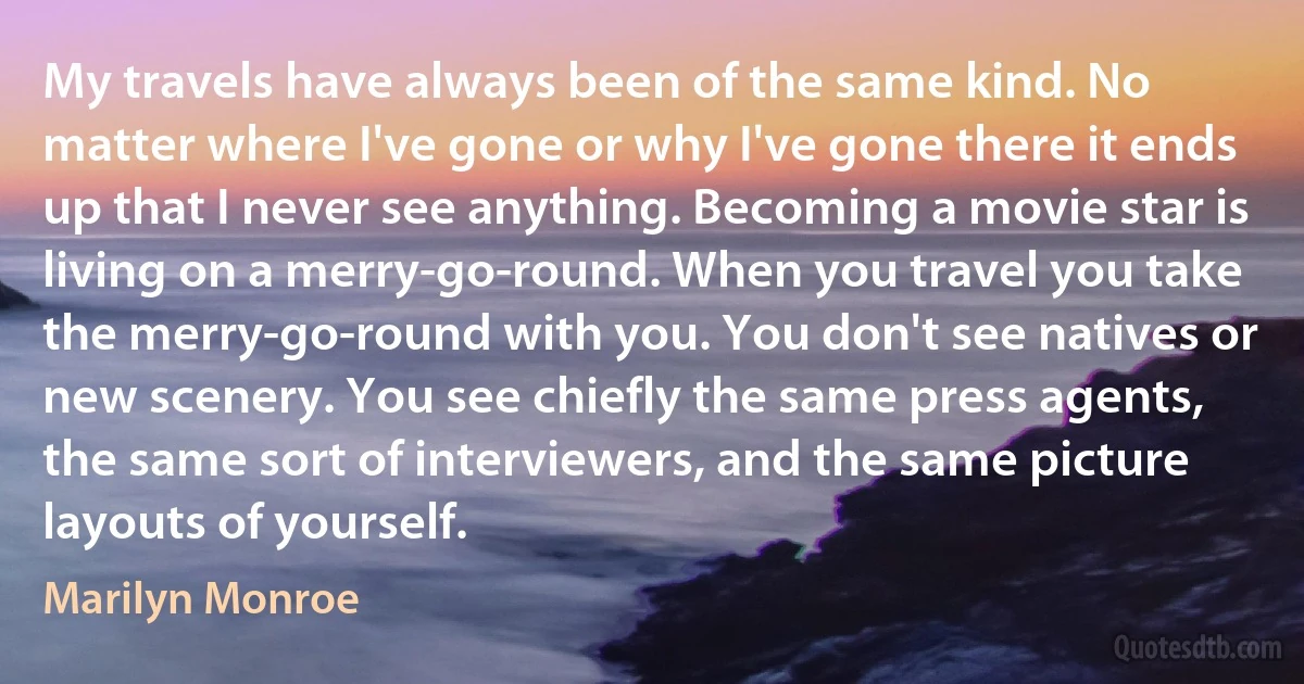 My travels have always been of the same kind. No matter where I've gone or why I've gone there it ends up that I never see anything. Becoming a movie star is living on a merry-go-round. When you travel you take the merry-go-round with you. You don't see natives or new scenery. You see chiefly the same press agents, the same sort of interviewers, and the same picture layouts of yourself. (Marilyn Monroe)