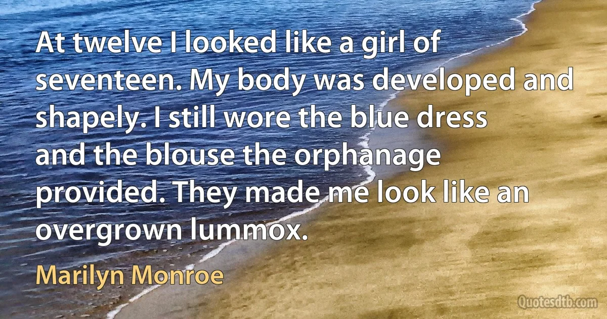 At twelve I looked like a girl of seventeen. My body was developed and shapely. I still wore the blue dress and the blouse the orphanage provided. They made me look like an overgrown lummox. (Marilyn Monroe)