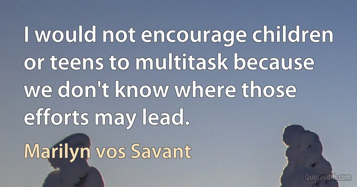 I would not encourage children or teens to multitask because we don't know where those efforts may lead. (Marilyn vos Savant)