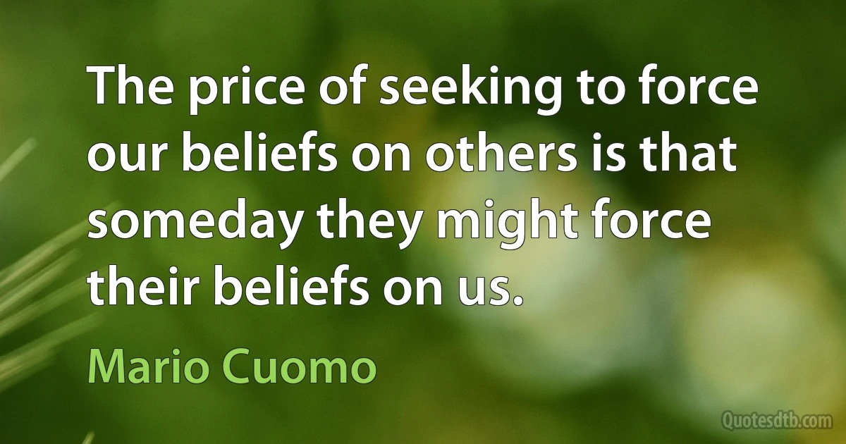 The price of seeking to force our beliefs on others is that someday they might force their beliefs on us. (Mario Cuomo)